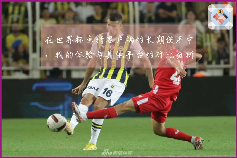 在世界杯竞猜客户端的长期使用中，我的体验与其他平台的对比分析