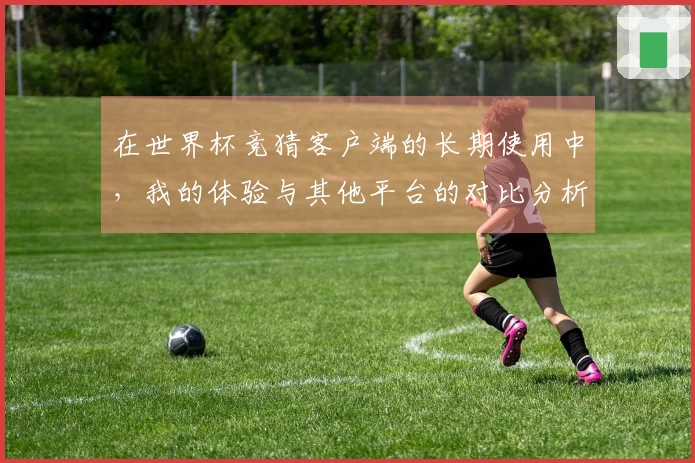在世界杯竞猜客户端的长期使用中，我的体验与其他平台的对比分析